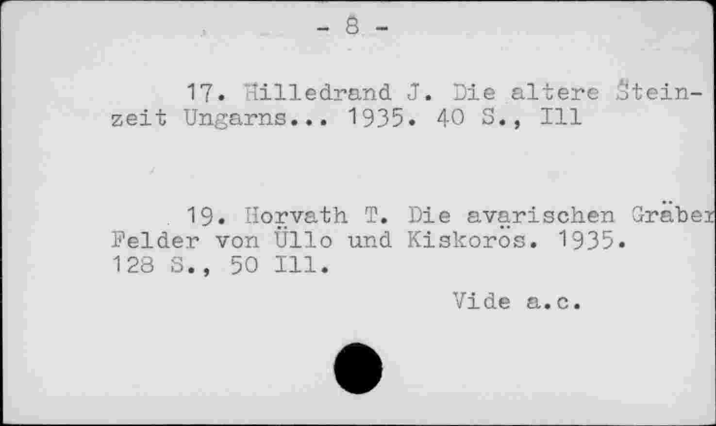 ﻿- 8 -
17. Hilledrand J. Die altere Steinzeit Ungarns... 1935. 40 S., Ill
19. Horvath T. Felder von Üllo und 128 S., 50 Ill.
Die avarischen Grä Kiskoros. 1935.
Vide a.c.